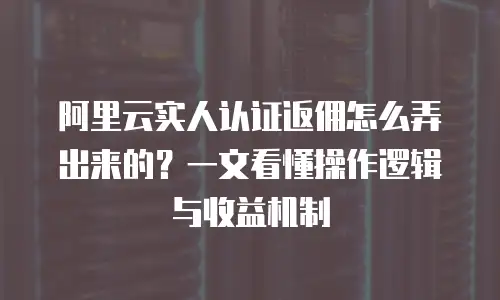 阿里云实人认证返佣怎么弄出来的？一文看懂操作逻辑与收益机制