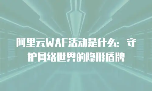 阿里云WAF活动是什么：守护网络世界的隐形盾牌