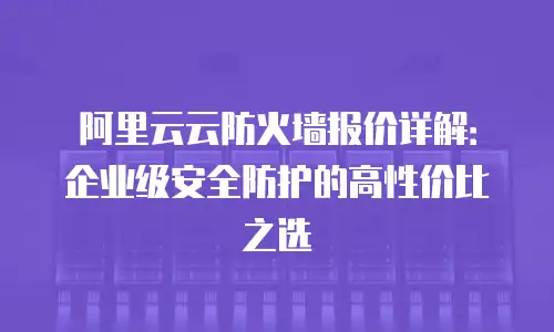 阿里云云防火墙报价详解：企业级安全防护的高性价比之选