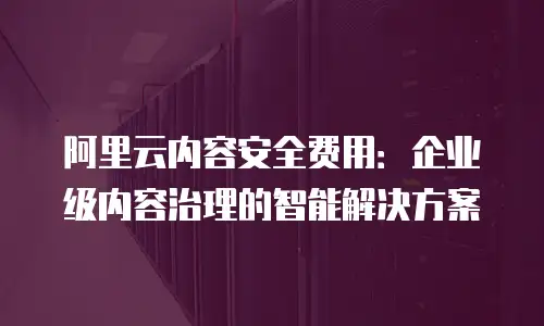 阿里云内容安全费用：企业级内容治理的智能解决方案