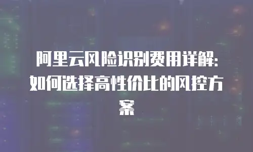 阿里云风险识别费用详解：如何选择高性价比的风控方案