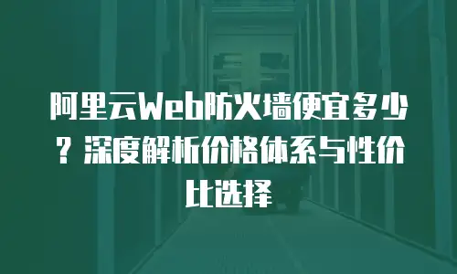 阿里云Web防火墙便宜多少？深度解析价格体系与性价比选择