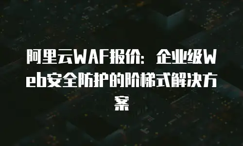阿里云WAF报价：企业级Web安全防护的阶梯式解决方案