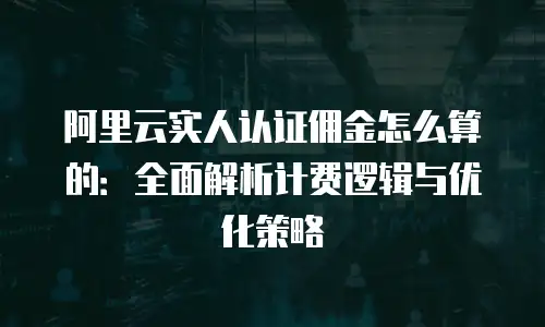 阿里云实人认证佣金怎么算的：全面解析计费逻辑与优化策略