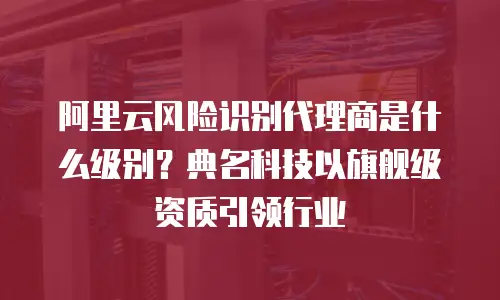 阿里云风险识别代理商是什么级别？典名科技以旗舰级资质引领行业