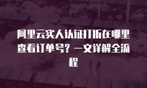 阿里云实人认证打折在哪里查看订单号？一文详解全流程