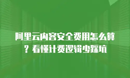 阿里云内容安全费用怎么算？看懂计费逻辑少踩坑
