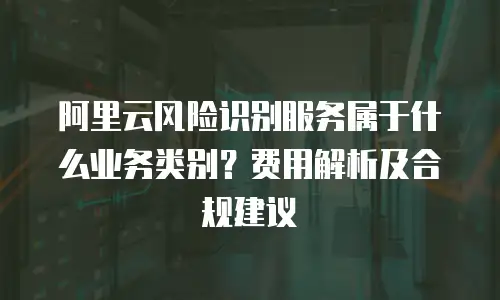 阿里云风险识别服务属于什么业务类别？费用解析及合规建议