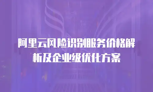 阿里云风险识别服务价格解析及企业级优化方案