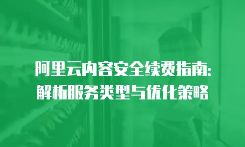 阿里云内容安全续费指南：解析服务类型与优化策略