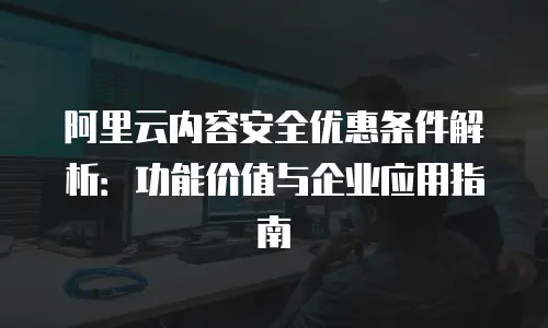 阿里云内容安全优惠条件解析：功能价值与企业应用指南