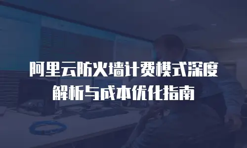 阿里云防火墙计费模式深度解析与成本优化指南