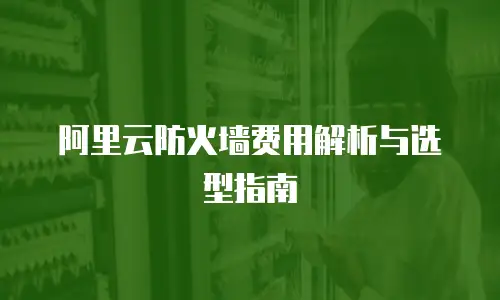 阿里云防火墙费用解析与选型指南
