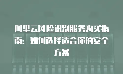 阿里云风险识别服务购买指南：如何选择适合你的安全方案