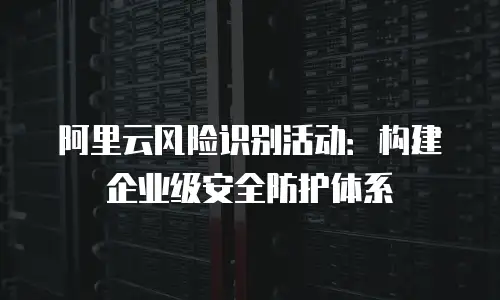 阿里云风险识别活动：构建企业级安全防护体系