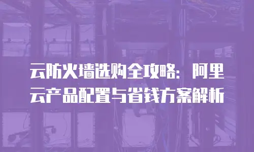 云防火墙选购全攻略：阿里云产品配置与省钱方案解析