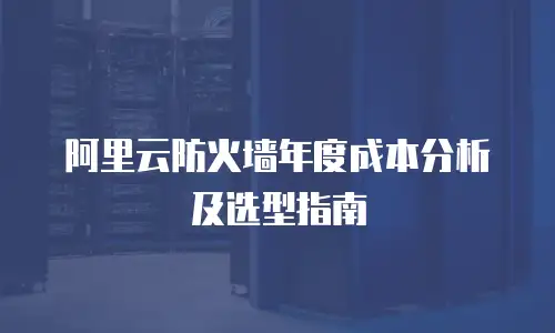 阿里云防火墙年度成本分析及选型指南