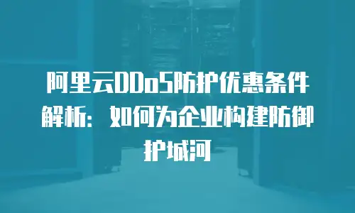阿里云DDoS防护优惠条件解析：如何为企业构建防御护城河