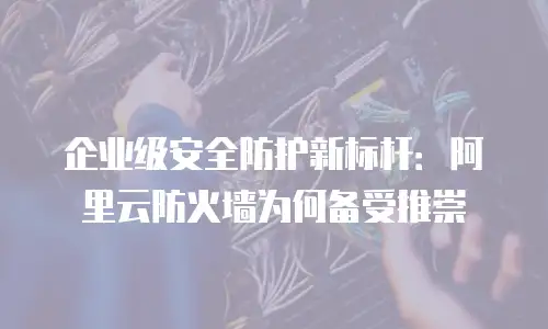 企业级安全防护新标杆：阿里云防火墙为何备受推崇