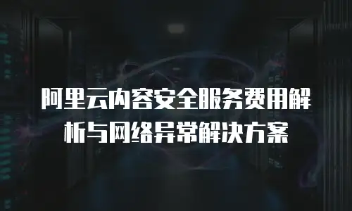 阿里云内容安全服务费用解析与网络异常解决方案