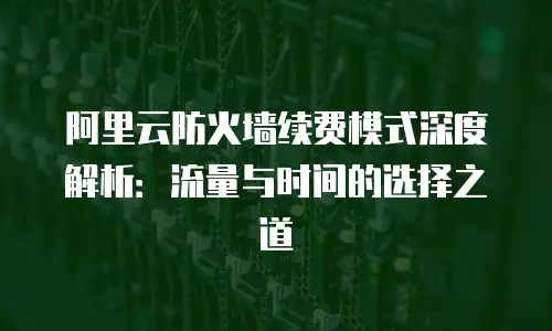 阿里云防火墙续费模式深度解析：流量与时间的选择之道
