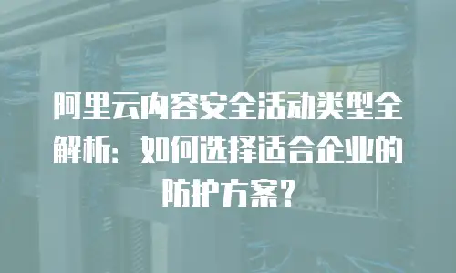 阿里云内容安全活动类型全解析：如何选择适合企业的防护方案？
