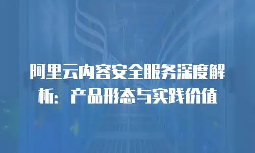阿里云内容安全服务深度解析：产品形态与实践价值