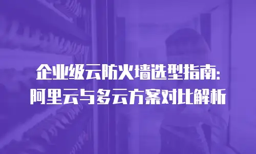 企业级云防火墙选型指南：阿里云与多云方案对比解析