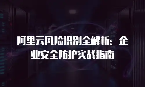 阿里云风险识别全解析：企业安全防护实战指南