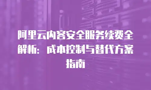 阿里云内容安全服务续费全解析：成本控制与替代方案指南