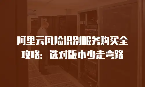 阿里云风险识别服务购买全攻略：选对版本少走弯路