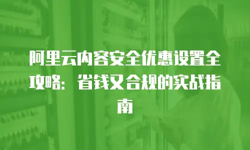 阿里云内容安全优惠设置全攻略：省钱又合规的实战指南