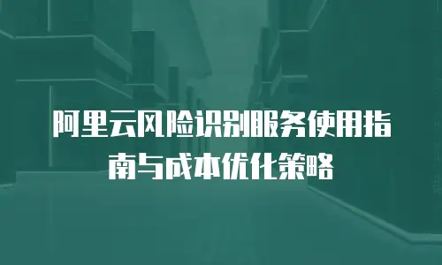 阿里云风险识别服务使用指南与成本优化策略