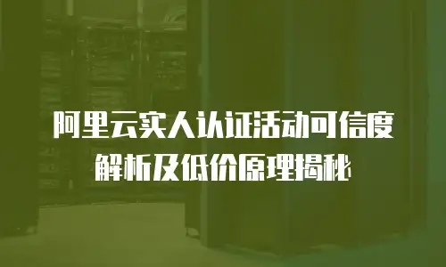 阿里云实人认证活动可信度解析及低价原理揭秘