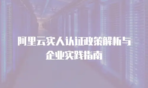 阿里云实人认证政策解析与企业实践指南