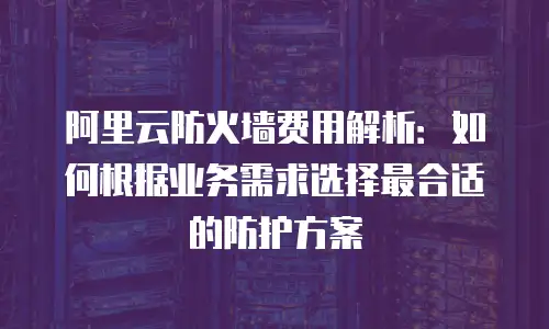 阿里云防火墙费用解析：如何根据业务需求选择最合适的防护方案