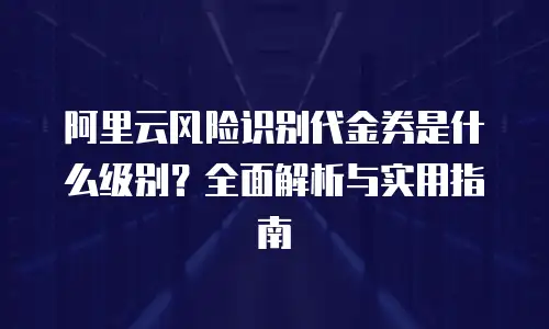阿里云风险识别代金券是什么级别？全面解析与实用指南