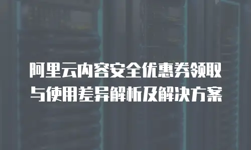 阿里云内容安全优惠券领取与使用差异解析及解决方案