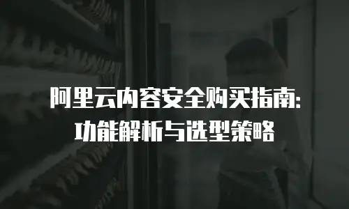 阿里云内容安全购买指南：功能解析与选型策略