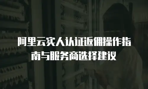 阿里云实人认证返佣操作指南与服务商选择建议