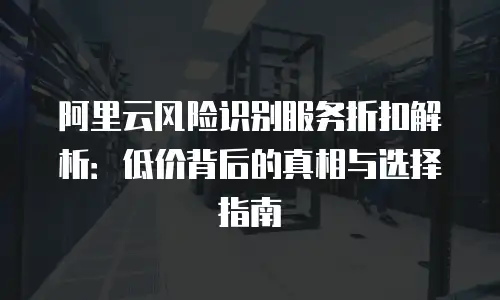 阿里云风险识别服务折扣解析：低价背后的真相与选择指南
