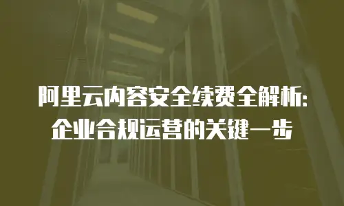 阿里云内容安全续费全解析：企业合规运营的关键一步