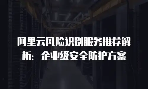 阿里云风险识别服务推荐解析：企业级安全防护方案