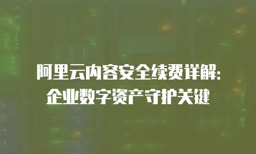 阿里云内容安全续费详解：企业数字资产守护关键