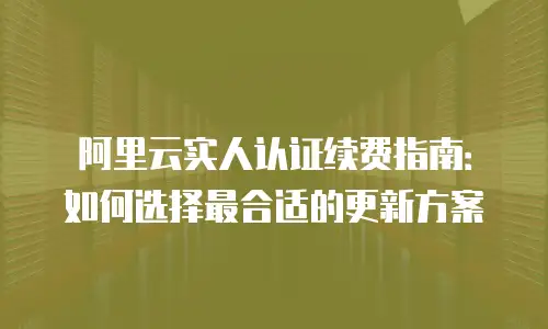 阿里云实人认证续费指南：如何选择最合适的更新方案