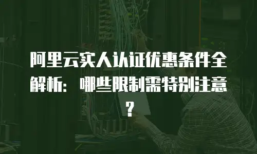 阿里云实人认证优惠条件全解析：哪些限制需特别注意？