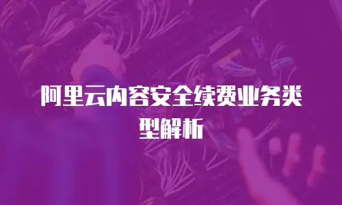 阿里云内容安全续费业务类型解析