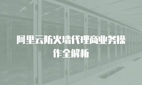 阿里云防火墙代理商业务操作全解析