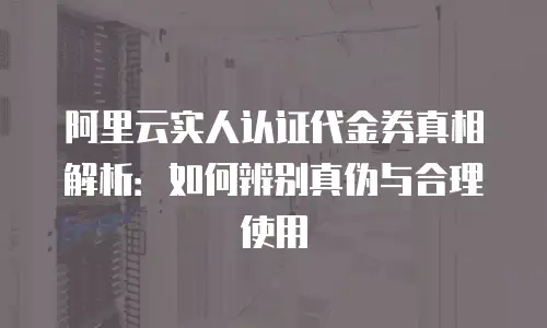阿里云实人认证代金券真相解析：如何辨别真伪与合理使用