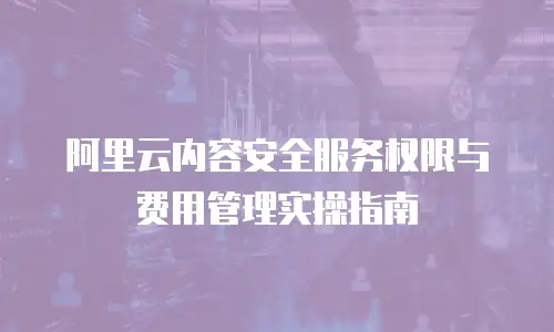 阿里云内容安全服务权限与费用管理实操指南